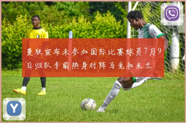 曼联宣布未参加国际比赛球员7月9日归队季前热身对阵马竞和米兰
