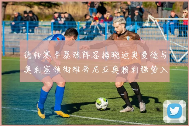 德转赛季暴涨阵容揭晓迪奥曼德与奥利塞领衔维蒂尼亚奥赖利强势入选