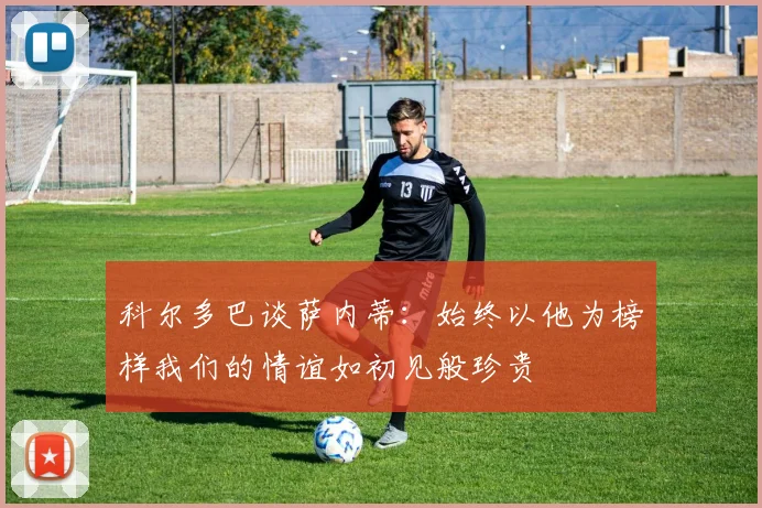 科尔多巴谈萨内蒂：始终以他为榜样我们的情谊如初见般珍贵
