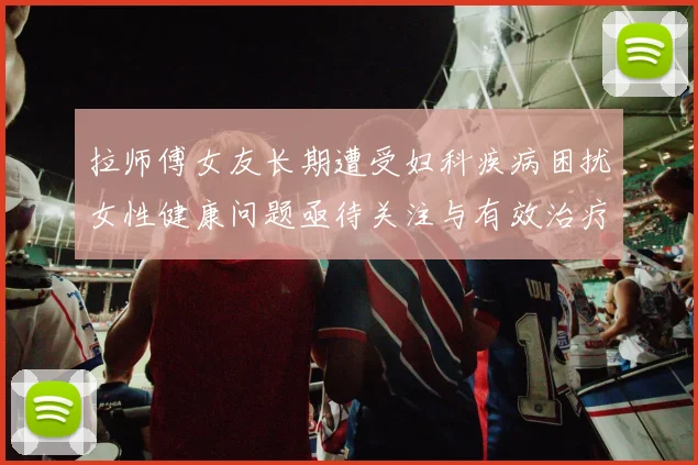 拉师傅女友长期遭受妇科疾病困扰女性健康问题亟待关注与有效治疗方案