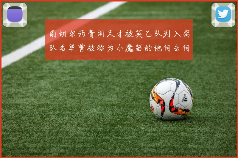 前切尔西青训天才被英乙队列入离队名单曾被称为小魔笛的他何去何从