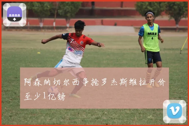 阿森纳切尔西争抢罗杰斯维拉开价至少1亿镑
