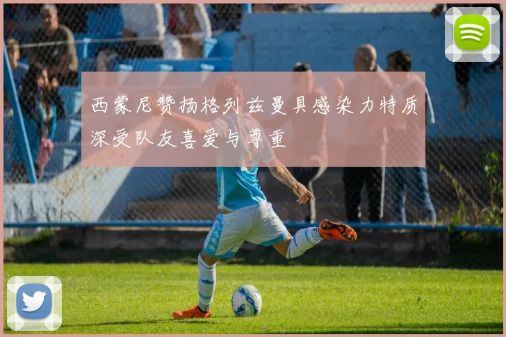 西蒙尼赞扬格列兹曼具感染力特质深受队友喜爱与尊重