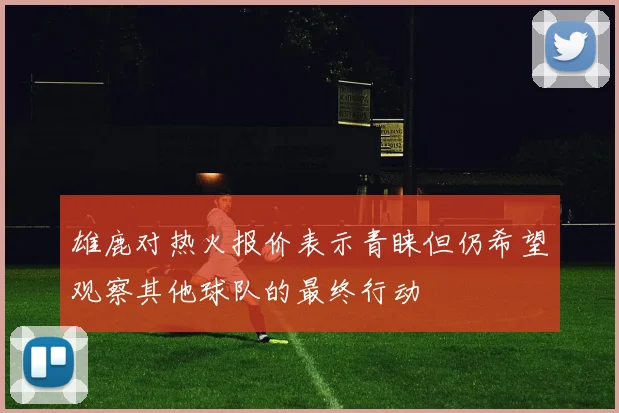 雄鹿对热火报价表示青睐但仍希望观察其他球队的最终行动