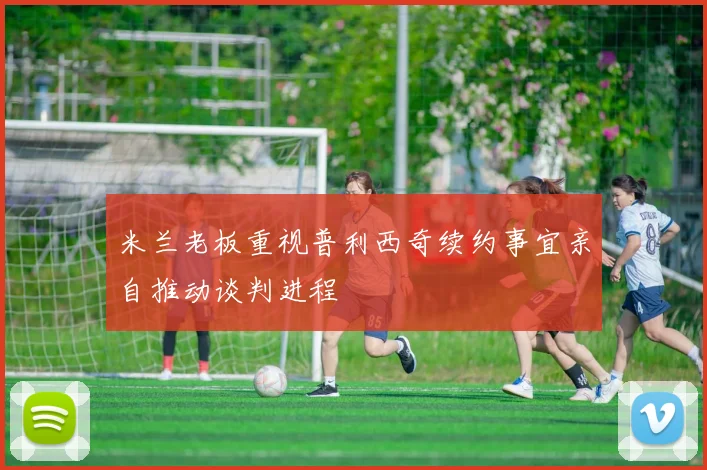 米兰老板重视普利西奇续约事宜亲自推动谈判进程