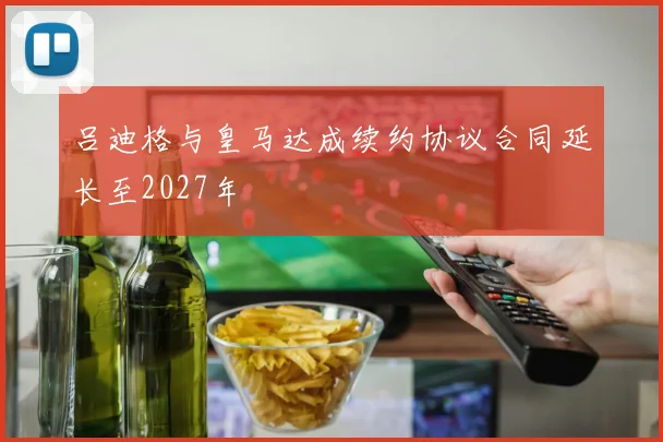 吕迪格与皇马达成续约协议合同延长至2027年