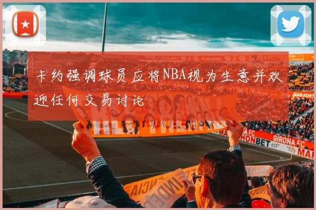 卡约强调球员应将NBA视为生意并欢迎任何交易讨论