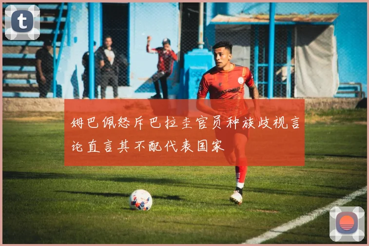 姆巴佩怒斥巴拉圭官员种族歧视言论直言其不配代表国家
