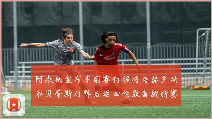 阿森纳宣布季前赛行程将与赫罗纳和贝蒂斯对阵后返回伦敦备战新赛季